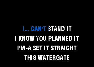 I... CAN'T STAND IT

I KNOW YOU PLANNED IT
I'M-A SET IT STRAIGHT
THIS WATERGATE