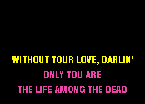 WITHOUT YOUR LOVE, DARLIH'
ONLY YOU ARE
THE LIFE AMONG THE DEAD