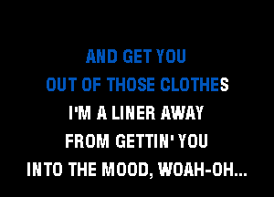 AND GET YOU
OUT OF THOSE CLOTHES
I'M A LINER AWAY
FROM GETTIH'YOU
INTO THE MOOD, WOAH-OH...