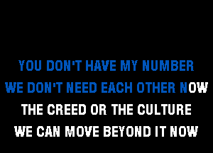YOU DON'T HAVE MY NUMBER
WE DON'T NEED EACH OTHER HOW
THE CREED OR THE CULTURE
WE CAN MOVE BEYOND IT NOW