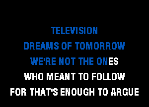 TELEVISION
DREAMS 0F TOMORROW
WE'RE NOT THE ONES
WHO MEANT TO FOLLOW
FOR THAT'S ENOUGH TO ARGUE
