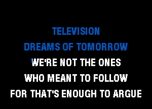 TELEVISION
DREAMS 0F TOMORROW
WE'RE NOT THE ONES
WHO MEANT TO FOLLOW
FOR THAT'S ENOUGH TO ARGUE