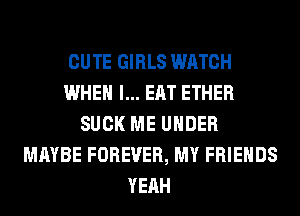 CUTE GIRLS WATCH
WHEN I... EAT ETHER
SUCK ME UNDER
MAYBE FOREVER, MY FRIENDS
YEAH