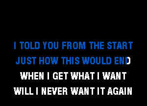 I TOLD YOU FROM THE START
JUST HOW THIS WOULD EIID
WHEN I GET WHAT I WANT
WILL I NEVER WANT IT AGAIN
