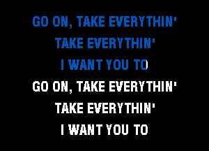 GO ON, TAKE EVERYTHIH'
TAKE EVERYTHIN'
I WANT YOU TO
GO ON, TAKE EVERYTHIN'
TAKE EVERYTHIH'

I WANT YOU TO I