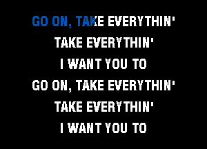 GO ON, TAKE EVERYTHIH'
TAKE EVERYTHIN'
I WANT YOU TO
GO ON, TAKE EVERYTHIN'
TAKE EVERYTHIH'

I WANT YOU TO I