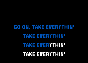 GO ON, TAKE EVERYTHIH'

TAKE EVERYTHIN'
TAKE EVERYTHIN'
TAKE EVERYTHIH'