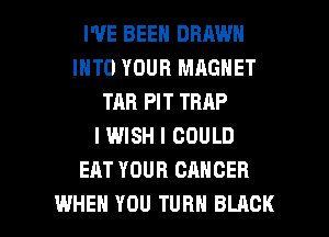 WE BEEN DRAWN
INTO YOUR MAGNET
TAB PIT TRAP
I WISH I COULD
EAT YOUR CANCER

WHEN YOU TURN BLACK l