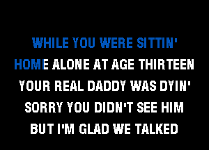 WHILE YOU WERE SITTIH'
HOME ALONE AT AGE THIRTEEN
YOUR RERL DADDY WAS DYIH'
SORRY YOU DIDN'T SEE HIM
BUT I'M GLAD WE TALKED