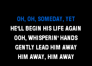 0H, 0H, SOMEDAY, YET
HE'LL BEGIN HIS LIFE AGAIN
00H, WHISPERIH' HANDS
GENTLY LEAD HIM AWAY
HIM AWAY, HIM AWAY