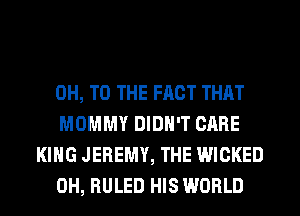 0H, TO THE FACT THAT

MOMMY DIDN'T CARE
KING JEREMY, THE WICKED

0H, RULED HIS WORLD