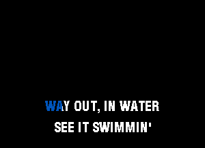 WAY OUT, IN WATER
SEE IT SWIMMIH'