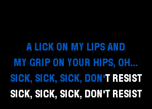 A LICK OH MY LIPS AND
MY GRIP ON YOUR HIPS, 0H...
SICK, SICK, SICK, DON'T RESIST
SICK, SICK, SICK, DON'T RESIST