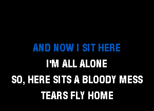 AND HOWI SIT HERE
I'M ALL ALONE
SO, HERE SITS A BLOODY MESS
TEARS FLY HOME