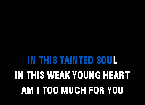 IN THIS TAIHTED SOUL
IN THIS WEAK YOUNG HEART
AM I TOO MUCH FOR YOU