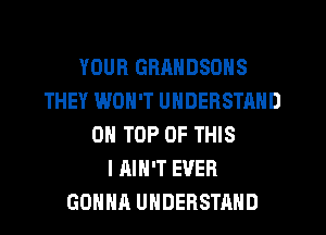 YOUR GRRNDSONS
THEY WON'T UNDERSTAND
ON TOP OF THIS
I AIN'T EVER
GOHHR UNDERSTAND