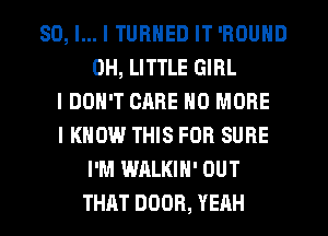 SO, I... I TURNED IT 'ROUND
0H, LITTLE GIRL
I DON'T CARE NO MORE
I KNOW THIS FOR SURE
I'M WALKIH' OUT
THAT DOOR, YEAH