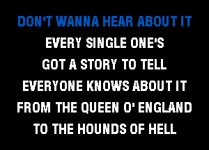 DON'T WANNA HEAR ABOUT IT
EVERY SINGLE OHE'S
GOT A STORY TO TELL
EVERYONE KNOWS ABOUT IT
FROM THE QUEEN 0' ENGLAND
TO THE HOUHDS 0F HELL