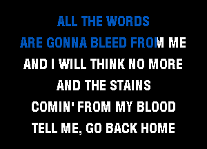 ALL THE WORDS
ARE GONNA BLEED FROM ME
AND I WILL THINK NO MORE
AND THE STAINS
COMIH' FROM MY BLOOD
TELL ME, GO BACK HOME