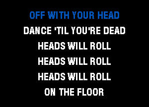 OFF WITH YOUR HEAD
DHHCE 'TIL YOU'RE DEAD
HEADS WILL ROLL
HERBS WILL ROLL
HEADS WILL ROLL

ON THE FLOOR l