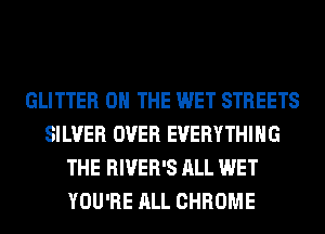GLITTER ON THE WET STREETS
SILVER OVER EVERYTHING
THE RIVER'S ALL WET
YOU'RE ALL CHROME