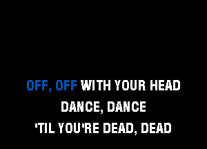 OFF, OFF WITH YOUR HEAD
DANCE, DANCE
'TIL YOU'RE DEAD, DEAD