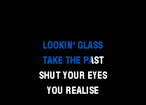 LOOKIN' GLASS

THKE THE PAST
SHUT YOUR EYES
YOU REALISE