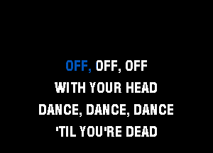 OFF, OFF, OFF

WITH YOUR HEAD
DANCE, DANCE, DANCE
'TIL YOU'RE DEAD