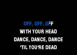 OFF, OFF, OFF

WITH YOUR HEAD
DANCE, DANCE, DANCE
'TIL YOU'RE DEAD