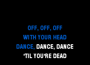 OFF, OFF, OFF

WITH YOUR HEAD
DANCE, DANCE, DANCE
'TIL YOU'RE DEAD