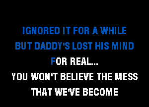 IGNORED IT FOR A WHILE
BUT DADDY'S LOST HIS MIND
FOR REAL...

YOU WON'T BELIEVE THE MESS
THAT WE'VE BECOME