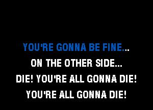 YOU'RE GONNA BE FINE...
OH THE OTHER SIDE...
DIE! YOU'RE ALL GONNA DIE!
YOU'RE ALL GONNA DIE!