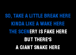 SO, TAKE A LITTLE BREAK HERE
KIHDA LIKE A WAKE HERE
THE SCEHERY IS FAKE HERE
BUT THERE'S
A GIANT SHAKE HERE