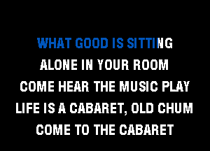 WHAT GOOD IS SITTING
ALONE IN YOUR ROOM
COME HEAR THE MUSIC PLAY
LIFE IS A CABARET, OLD CHUM
COME TO THE CABARET