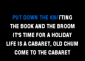 PUT DOWN THE KNITTING
THE BOOK AND THE BROOM
IT'S TIME FOR A HOLIDAY
LIFE IS A CABARET, OLD CHUM
COME TO THE CABARET