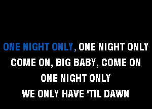 OHE NIGHT ONLY, ONE NIGHT ONLY
COME 0, BIG BABY, COME ON
ONE NIGHT ONLY
WE ONLY HAVE 'TIL DAWN