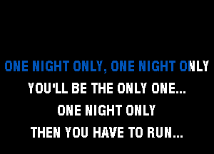 OHE NIGHT ONLY, ONE NIGHT ONLY
YOU'LL BE THE ONLY ONE...
OHE NIGHT ONLY
THEN YOU HAVE TO RUN...