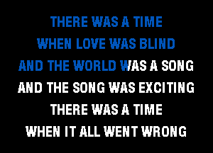 THERE WAS A TIME
WHEN LOVE WAS BLIND
AND THE WORLD WAS A SONG
AND THE SONG WAS EXCITING
THERE WAS A TIME
WHEN IT ALL WENT WRONG