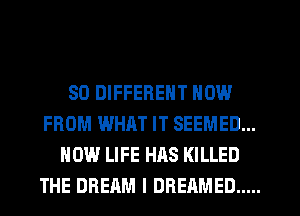 SO DIFFERENT NOW
FROM WHAT IT SEEMED...
HOW LIFE HAS KILLED
THE DREAM l DREAMED .....