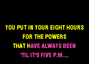 YOU PUT IN YOUR EIGHT HOURS
FOR THE POWERS
THAT HAVE ALWAYS BEEN
'TIL IT'S FIVE P.M....