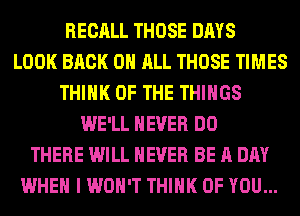 RECALL THOSE DAYS
LOOK BACK ON ALL THOSE TIMES
THINK OF THE THINGS
WE'LL NEVER DO
THERE WILL NEVER BE A DAY
WHEN I WON'T THINK OF YOU...