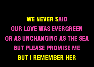 WE NEVER SAID
OUR LOVE WAS EVERGREEN
0R AS UHCHAHGIHG AS THE SEA
BUT PLEASE PROMISE ME
BUTI REMEMBER HER