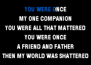YOU WERE ONCE
MY OHE COMPANION
YOU WERE ALL THAT MATTERED
YOU WERE ONCE
A FRIEND AND FATHER
THEN MY WORLD WAS SHATTERED