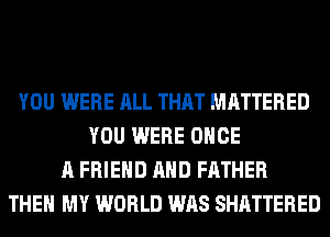 YOU WERE ALL THAT MATTERED
YOU WERE ONCE
A FRIEND AND FATHER
THEN MY WORLD WAS SHATTERED