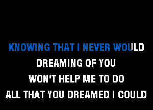 KHOWIHG THAT I NEVER WOULD
DREAMIHG OF YOU
WON'T HELP ME TO DO
ALL THAT YOU DREAMED I COULD