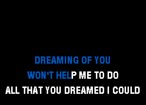 DREAMIHG OF YOU
WON'T HELP ME TO DO
ALL THAT YOU DREAMED I COULD