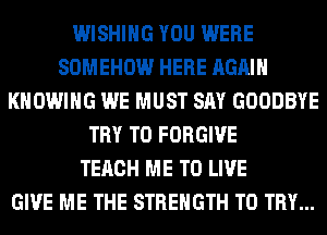 WISHING YOU WERE
SOMEHOW HERE AGAIN
KHOWIHG WE MUST SAY GOODBYE
TRY TO FORGIVE
TERCH ME TO LIVE
GIVE ME THE STRENGTH TO TRY...