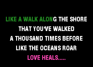 LIKE A WALK ALONG THE SHORE
THAT YOU'VE WALKED
A THOUSAND TIMES BEFORE
LIKE THE OCEAHS ROAR
LOVE HEALS .....