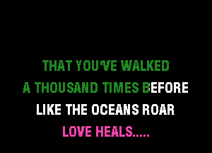 THAT YOU'VE WALKED
A THOUSAND TIMES BEFORE
LIKE THE OCEAHS ROAR
LOVE HEALS .....