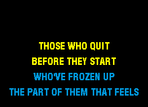 THOSE WHO QUIT
BEFORE THEY START
WHO'UE FROZEN UP

THE PART OF THEM THAT FEELS